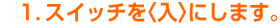 1.スイッチを<入>にします。